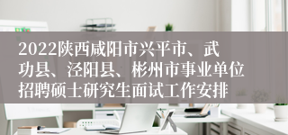 2022陕西咸阳市兴平市、武功县、泾阳县、彬州市事业单位招聘硕士研究生面试工作安排