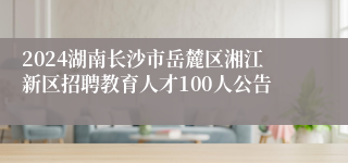 2024湖南长沙市岳麓区湘江新区招聘教育人才100人公告