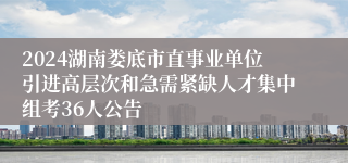 2024湖南娄底市直事业单位引进高层次和急需紧缺人才集中组考36人公告