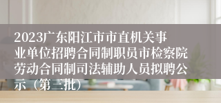 2023广东阳江市市直机关事业单位招聘合同制职员市检察院劳动合同制司法辅助人员拟聘公示（第三批）