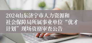 2024山东济宁市人力资源和社会保障局所属事业单位“优才计划”现场资格审查公告