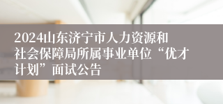 2024山东济宁市人力资源和社会保障局所属事业单位“优才计划”面试公告