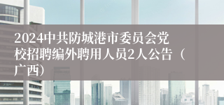 2024中共防城港市委员会党校招聘编外聘用人员2人公告（广西）