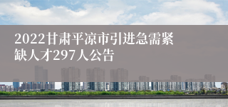 2022甘肃平凉市引进急需紧缺人才297人公告