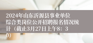 2024年山东沂源县事业单位综合类岗位公开招聘报名情况统计（截止3月27日上午8：30）
