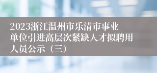 2023浙江温州市乐清市事业单位引进高层次紧缺人才拟聘用人员公示（三）