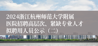 2024浙江杭州师范大学附属医院招聘高层次、紧缺专业人才拟聘用人员公示（二）