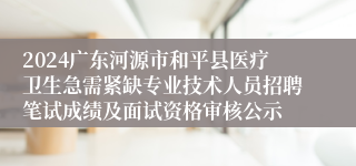 2024广东河源市和平县医疗卫生急需紧缺专业技术人员招聘笔试成绩及面试资格审核公示