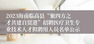 2023海南临高县“聚四方之才共建自贸港”招聘医疗卫生专业技术人才拟聘用人员名单公示（第十号）