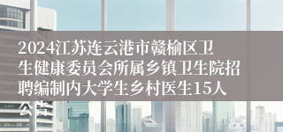 2024江苏连云港市赣榆区卫生健康委员会所属乡镇卫生院招聘编制内大学生乡村医生15人公告