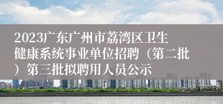 2023广东广州市荔湾区卫生健康系统事业单位招聘（第二批）第三批拟聘用人员公示