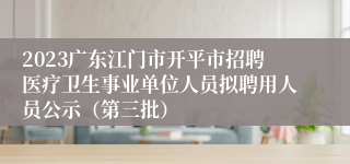 2023广东江门市开平市招聘医疗卫生事业单位人员拟聘用人员公示（第三批）