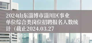 2024山东淄博市淄川区事业单位综合类岗位招聘报名人数统计（截止2024.03.27 下午16：30）