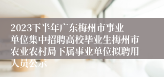 2023下半年广东梅州市事业单位集中招聘高校毕业生梅州市农业农村局下属事业单位拟聘用人员公示