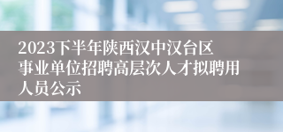 2023下半年陕西汉中汉台区事业单位招聘高层次人才拟聘用人员公示