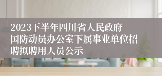 2023下半年四川省人民政府国防动员办公室下属事业单位招聘拟聘用人员公示