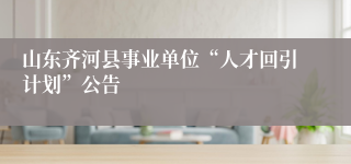 山东齐河县事业单位“人才回引计划”公告