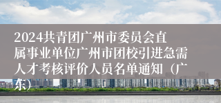 2024共青团广州市委员会直属事业单位广州市团校引进急需人才考核评价人员名单通知（广东）