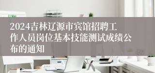 2024吉林辽源市宾馆招聘工作人员岗位基本技能测试成绩公布的通知