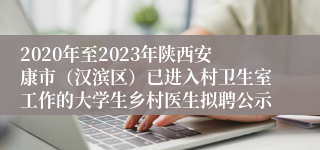 2020年至2023年陕西安康市（汉滨区）已进入村卫生室工作的大学生乡村医生拟聘公示