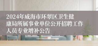 2024年威海市环翠区卫生健康局所属事业单位公开招聘工作人员专业增补公告