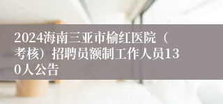 2024海南三亚市榆红医院（考核）招聘员额制工作人员130人公告