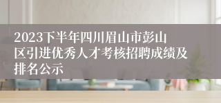 2023下半年四川眉山市彭山区引进优秀人才考核招聘成绩及排名公示