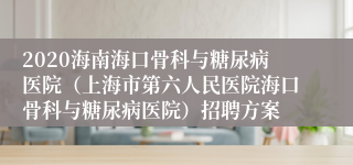 2020海南海口骨科与糖尿病医院（上海市第六人民医院海口骨科与糖尿病医院）招聘方案