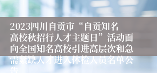 2023四川自贡市“自贡知名高校秋招行人才主题日”活动面向全国知名高校引进高层次和急需紧缺人才进入体检人员名单公告