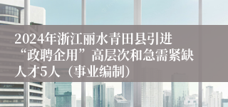 2024年浙江丽水青田县引进“政聘企用”高层次和急需紧缺人才5人（事业编制）