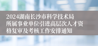 2024湖南长沙市科学技术局所属事业单位引进高层次人才资格复审及考核工作安排通知