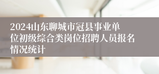 2024山东聊城市冠县事业单位初级综合类岗位招聘人员报名情况统计