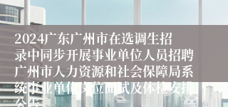 2024广东广州市在选调生招录中同步开展事业单位人员招聘广州市人力资源和社会保障局系统事业单位岗位面试及体检安排公告