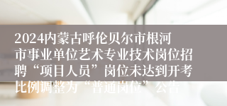 2024内蒙古呼伦贝尔市根河市事业单位艺术专业技术岗位招聘“项目人员”岗位未达到开考比例调整为“普通岗位”公告