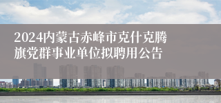 2024内蒙古赤峰市克什克腾旗党群事业单位拟聘用公告