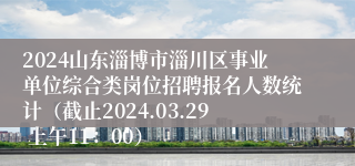 2024山东淄博市淄川区事业单位综合类岗位招聘报名人数统计（截止2024.03.29 上午11：00）