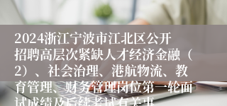 2024浙江宁波市江北区公开招聘高层次紧缺人才经济金融（2）、社会治理、港航物流、教育管理、财务管理岗位第一轮面试成绩及后续考试有关事