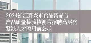 2024浙江嘉兴市食品药品与产品质量检验检测院招聘高层次紧缺人才聘用前公示