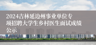 2024吉林延边州事业单位专项招聘大学生乡村医生面试成绩公示