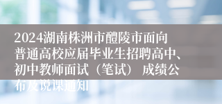 2024湖南株洲市醴陵市面向普通高校应届毕业生招聘高中、初中教师面试（笔试） 成绩公布及说课通知