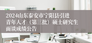 2024山东泰安市宁阳县引进青年人才（第三批）硕士研究生面谈成绩公告