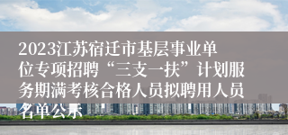 2023江苏宿迁市基层事业单位专项招聘“三支一扶”计划服务期满考核合格人员拟聘用人员名单公示