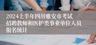 2024上半年四川雅安市考试招聘教师和医护类事业单位人员报名统计