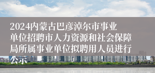 2024内蒙古巴彦淖尔市事业单位招聘市人力资源和社会保障局所属事业单位拟聘用人员进行公示