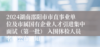 2024湖南邵阳市市直事业单位及市属国有企业人才引进集中面试（第一批） 入围体检人员名单公布通知