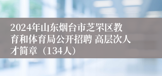 2024年山东烟台市芝罘区教育和体育局公开招聘 高层次人才简章（134人）