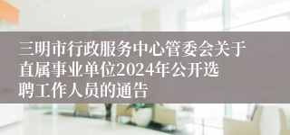 三明市行政服务中心管委会关于直属事业单位2024年公开选聘工作人员的通告