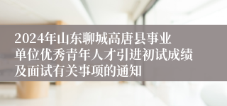 2024年山东聊城高唐县事业单位优秀青年人才引进初试成绩及面试有关事项的通知