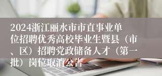 2024浙江丽水市市直事业单位招聘优秀高校毕业生暨县（市、区）招聘党政储备人才（第一批）岗位取消公告