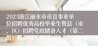 2023浙江丽水市市直事业单位招聘优秀高校毕业生暨县（市、区）招聘党政储备人才（第二批）拟聘用人员公示（一）